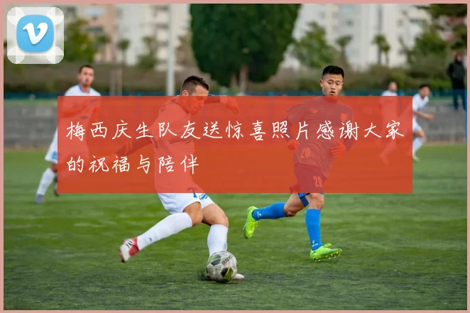 梅西庆生队友送惊喜照片感谢大家的祝福与陪伴