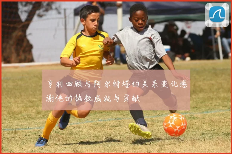 亨利回顾与阿尔特塔的关系变化感谢他的执教成就与贡献