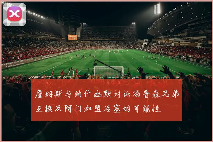 詹姆斯与纳什幽默讨论汤普森兄弟互换及阿门加盟活塞的可能性