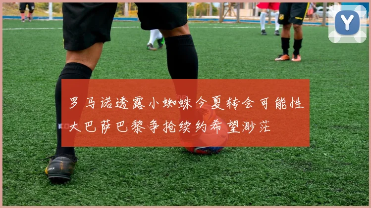 罗马诺透露小蜘蛛今夏转会可能性大巴萨巴黎争抢续约希望渺茫