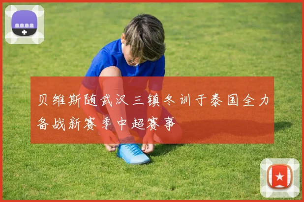 贝维斯随武汉三镇冬训于泰国全力备战新赛季中超赛事