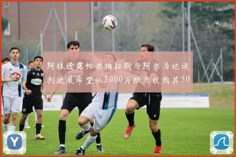 阿媒透露帕尔梅拉斯与阿尔马达谈判进展希望以2000万欧元收购其50所有权