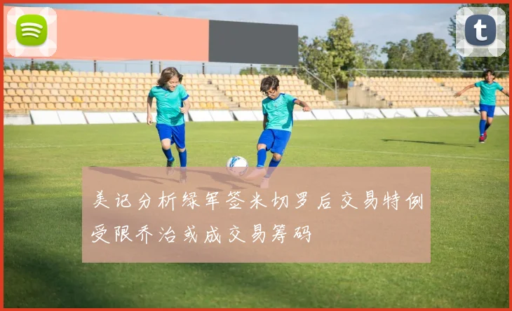 美记分析绿军签米切罗后交易特例受限乔治或成交易筹码