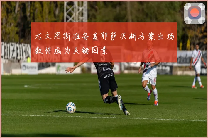 尤文图斯准备基耶萨买断方案出场数将成为关键因素