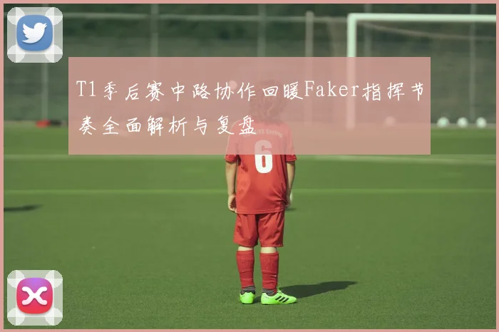 T1季后赛中路协作回暖Faker指挥节奏全面解析与复盘