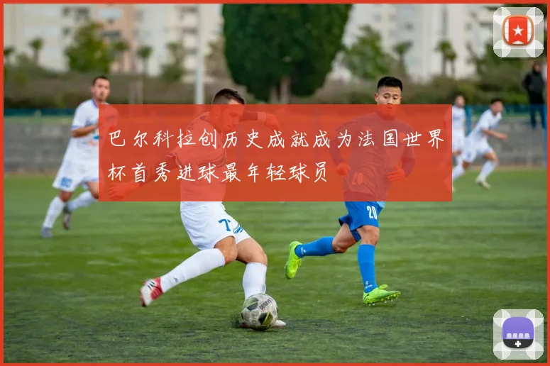 巴尔科拉创历史成就成为法国世界杯首秀进球最年轻球员