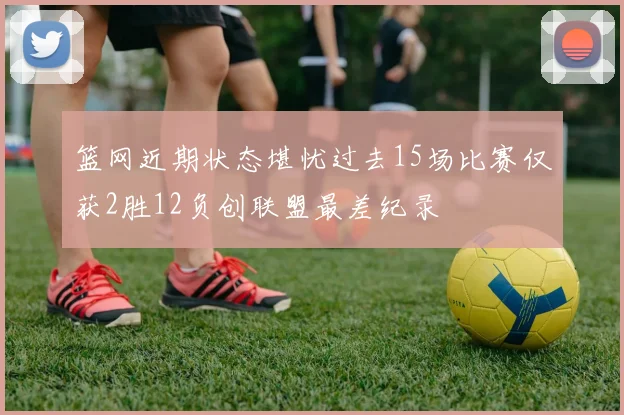 篮网近期状态堪忧过去15场比赛仅获2胜12负创联盟最差纪录