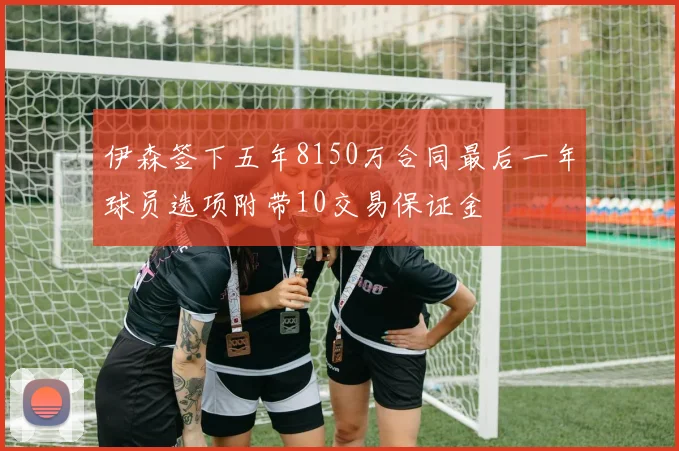 伊森签下五年8150万合同最后一年球员选项附带10交易保证金
