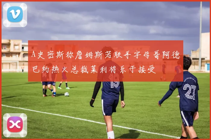 A史密斯称詹姆斯若联手字母哥阿德巴约热火总裁莱利将乐于接受