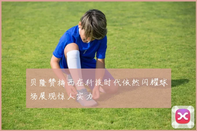 贝隆赞梅西在科技时代依然闪耀球场展现惊人实力