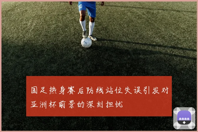 国足热身赛后防线站位失误引发对亚洲杯前景的深刻担忧