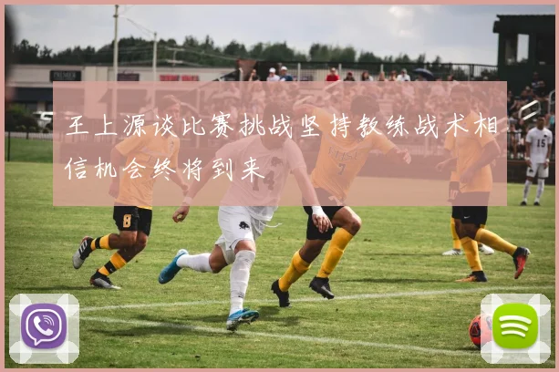 王上源谈比赛挑战坚持教练战术相信机会终将到来