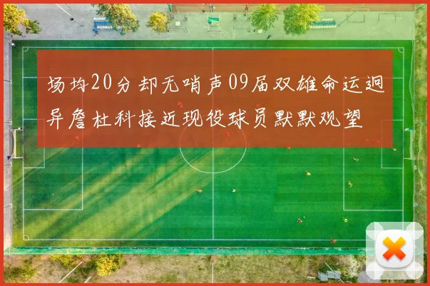 场均20分却无哨声09届双雄命运迥异詹杜科接近现役球员默默观望