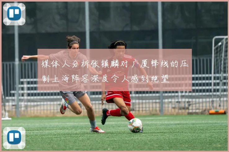 媒体人分析张镇麟对广厦锋线的压制上海阵容深度令人感到绝望