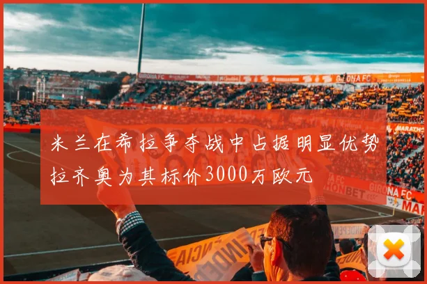 米兰在希拉争夺战中占据明显优势拉齐奥为其标价3000万欧元