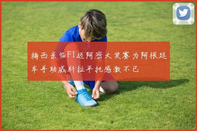 梅西亲临F1迈阿密大奖赛为阿根廷车手助威科拉平托感激不已