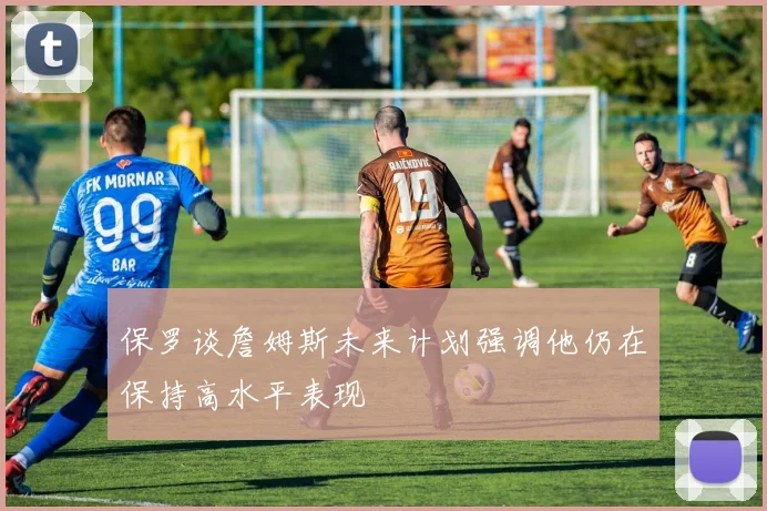 保罗谈詹姆斯未来计划强调他仍在保持高水平表现