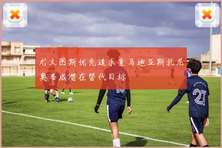 尤文图斯优先追求皇马迪亚斯扎尼奥洛成潜在替代目标