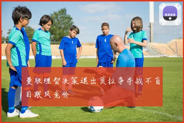曼联理智决策退出莫拉争夺战不盲目跟风竞价