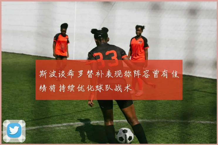 斯波谈希罗替补表现称阵容曾有佳绩将持续优化球队战术