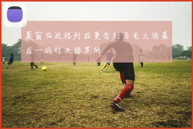 夏窗临近格列兹曼告别马竞主场最后一战对决赫罗纳
